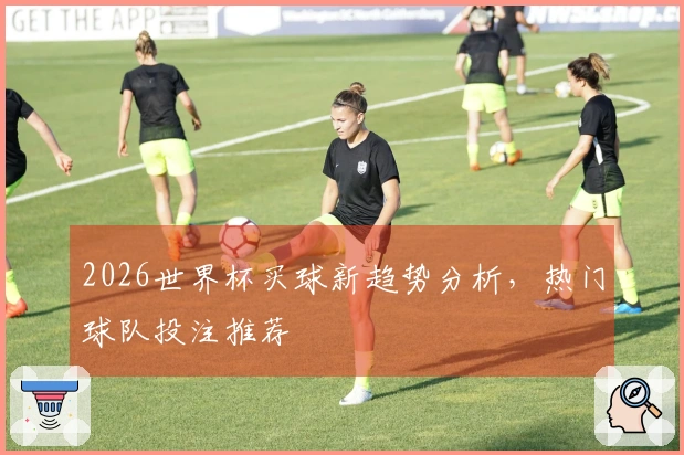 2026世界杯买球新趋势分析，热门球队投注推荐